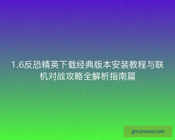1.6反恐精英下载经典版本安装教程与联机对战攻略全解析指南篇