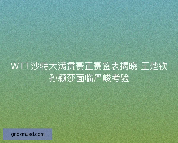 WTT沙特大满贯赛正赛签表揭晓 王楚钦孙颖莎面临严峻考验