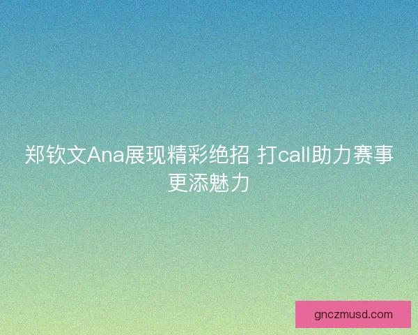 郑钦文Ana展现精彩绝招 打call助力赛事更添魅力