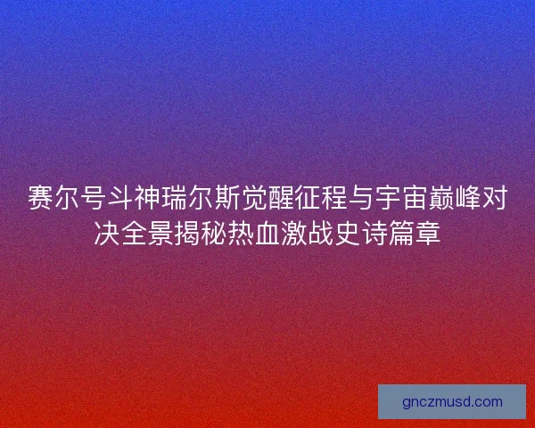 赛尔号斗神瑞尔斯觉醒征程与宇宙巅峰对决全景揭秘热血激战史诗篇章