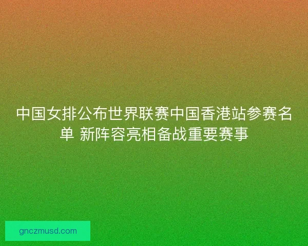 中国女排公布世界联赛中国香港站参赛名单 新阵容亮相备战重要赛事