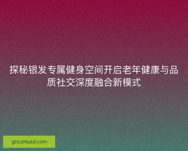 探秘银发专属健身空间开启老年健康与品质社交深度融合新模式