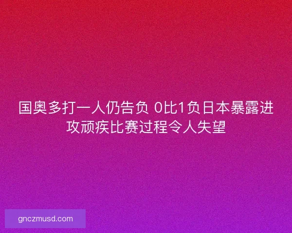 国奥多打一人仍告负 0比1负日本暴露进攻顽疾比赛过程令人失望