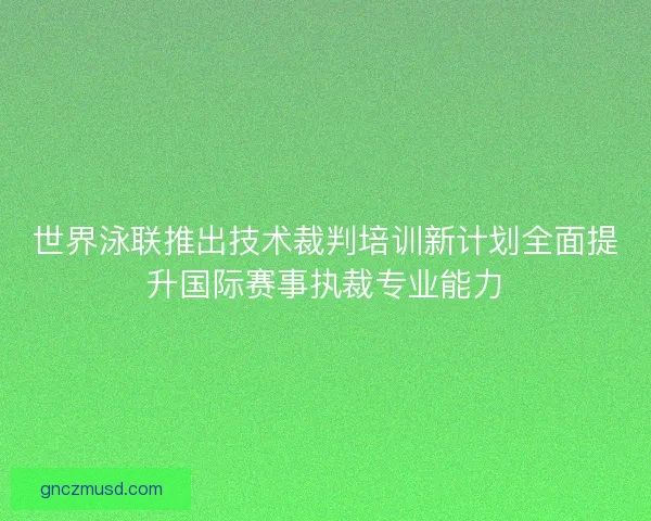 世界泳联推出技术裁判培训新计划全面提升国际赛事执裁专业能力