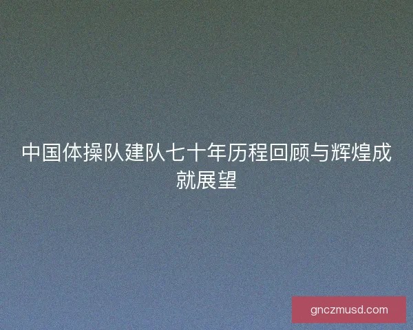 中国体操队建队七十年历程回顾与辉煌成就展望