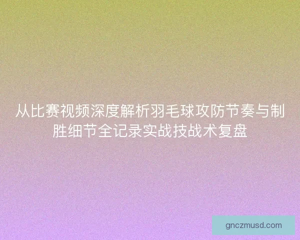 从比赛视频深度解析羽毛球攻防节奏与制胜细节全记录实战技战术复盘